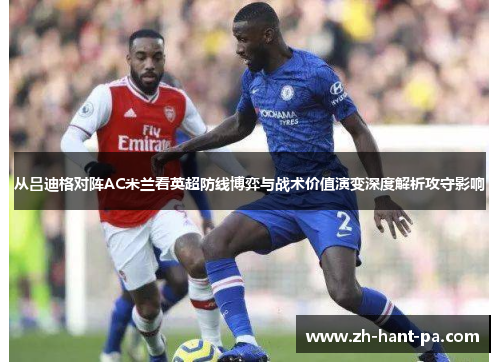 从吕迪格对阵AC米兰看英超防线博弈与战术价值演变深度解析攻守影响 从吕迪格对阵AC米兰看英超防线博弈与战术价值演变深度解析攻守影响