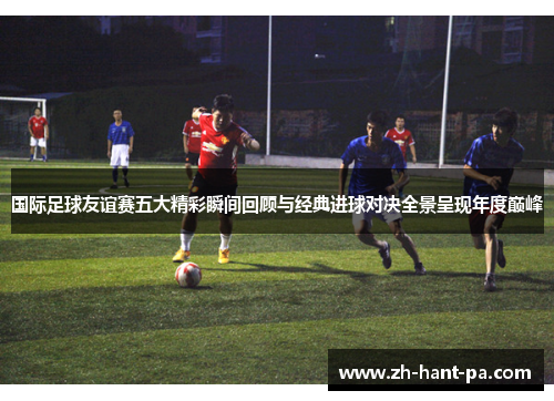 国际足球友谊赛五大精彩瞬间回顾与经典进球对决全景呈现年度巅峰 国际足球友谊赛五大精彩瞬间回顾与经典进球对决全景呈现年度巅峰