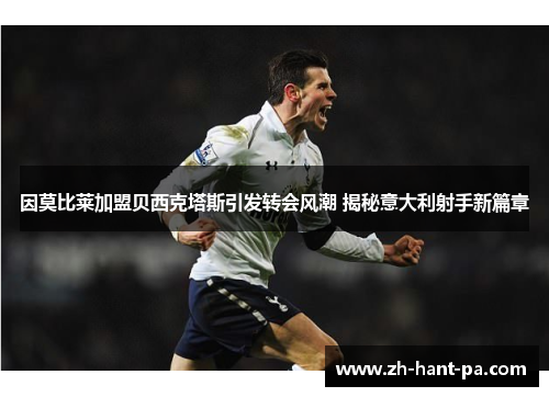 因莫比莱加盟贝西克塔斯引发转会风潮 揭秘意大利射手新篇章 因莫比莱加盟贝西克塔斯引发转会风潮 揭秘意大利射手新篇章