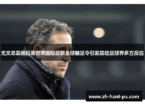 尤文总监帕拉蒂奇遭国际足联全球禁足令引发震动足球界多方反应