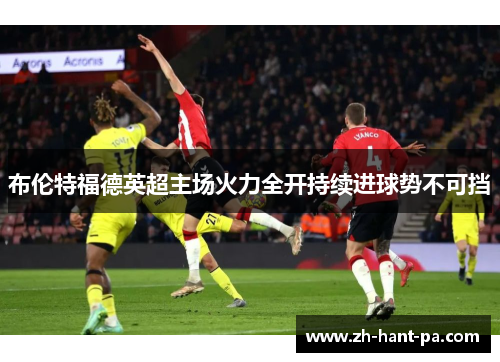 布伦特福德英超主场火力全开持续进球势不可挡