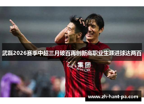武磊2026赛季中超三月破百再创新高职业生涯进球达两百