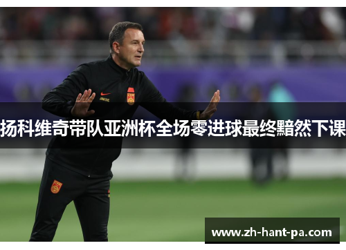 扬科维奇带队亚洲杯全场零进球最终黯然下课 扬科维奇带队亚洲杯全场零进球最终黯然下课